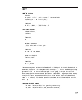 507
JFET
SPICE format
	 Syntax
	 Jname drain gate source model name
	 + [area] [OFF] [IC=vds[,vgs]]
	 Example
	 J1 5 7 9 2N3531 1 OFF IC=1.0,2.5
Schematic format
	 PART attribute
	 name
	 Example
	 J1
	 VALUE attribute
	 [area] [OFF] [IC=vds[,vgs]]
	 Example
	 1.5 OFF IC=0.05,1.00
	 MODEL attribute
	 model name
	 Example
	 JFET_MOD
The value of [area], whose default value is 1, multiplies or divides parameters as
shown in the table. The [OFF] keyword turns the JFET off for the first operating
point iteration. The initial condition, [IC= vds[,vgs]], assigns initial drain-
source and gate-source voltages. Negative VTO implies a depletion mode device
and positive VTO implies an enhancement mode device. This conforms to the
SPICE 2G.6 model. Additional information on the model can be found in refer-
ence (2).
Model statement forms
	 .MODEL model name NJF ([model parameters])
	 .MODEL model name PJF ([model parameters])
 