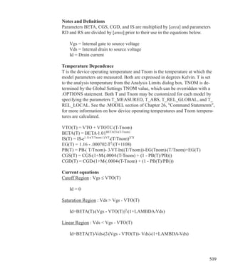509
Notes and Definitions
Parameters BETA, CGS, CGD, and IS are multiplied by [area] and parameters
RD and RS are divided by [area] prior to their use in the equations below.
	 Vgs = Internal gate to source voltage
	 Vds = Internal drain to source voltage
	 Id = Drain current
Temperature Dependence
T is the device operating temperature and Tnom is the temperature at which the
model parameters are measured. Both are expressed in degrees Kelvin. T is set
to the analysis temperature from the Analysis Limits dialog box. TNOM is de-
termined by the Global Settings TNOM value, which can be overridden with a
.OPTIONS statement. Both T and Tnom may be customized for each model by
specifying the parameters T_MEASURED, T_ABS, T_REL_GLOBAL, and T_
REL_LOCAL. See the .MODEL section of Chapter 26, Command Statements,
for more information on how device operating temperatures and Tnom tempera-
tures are calculated.
VTO(T) = VTO + VTOTC•(T-Tnom)
BETA(T) = BETA•1.01BETACE•(T-Tnom)
IS(T) = IS•e1.11•(T/Tnom-1)/VT
•(T/Tnom)XTI
EG(T) = 1.16 - .000702•T2
/(T+1108)
PB(T) = PB•( T/Tnom)- 3•VT•ln((T/Tnom))-EG(Tnom)•(T/Tnom)+EG(T)
CGS(T) = CGS•(1+M•(.0004•(T-Tnom) + (1 - PB(T)/PB)))
CGD(T) = CGD•(1+M•(.0004•(T-Tnom) + (1 - PB(T)/PB)))
Current equations
Cutoff Region : Vgs ≤ VTO(T)
	 Id = 0		
Saturation Region : Vds  Vgs - VTO(T)
	 Id=BETA(T)•(Vgs - VTO(T))2
•(1+LAMBDA•Vds)
Linear Region : Vds  Vgs - VTO(T)
	 Id=BETA(T)•Vds•(2•(Vgs - VTO(T))- Vds)•(1+LAMBDA•Vds)
 