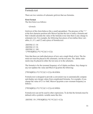 51
Formula text
There are two varieties of schematic grid text that use formulas.
First Format
The first form is as follows:
	 =formula
Grid text of this form behaves like a small spreadsheet. The presence of the =
at the first character position tells Micro-Cap that the text is really a formula and
that it should calculate the value of the formula every time there is any change to
schematic text. For example, the following four pieces of text define three vari-
ables, L1, C1, and C2 and a piece of formula text:
.DEFINE C1 1N
.DEFINE C2 1N
.DEFINE L1 10U
=2*PI/SQRT(L1*C1*C2/(C1+C2))
Note that these are individual pieces of text, not a single block of text. The for-
mula text must be placed in the schematic, not the text area. The .define state-
ments may be placed in either the text area or in the schematic.
The formula is for the resonant frequency of a Colpitts oscillator. Any change to
any text updates the value and Micro-Cap prints the following:
2*PI/SQRT(L1*C1*C2/(C1+C2))=88.858E6
Formula text is designed to provide a convenient way to automatically compute
and display new design values from complicated formulas. For example, if you
change the value of C1 to 10nF, Micro-Cap prints a new resonant frequency as
follows:
2*PI/SQRT(L1*C1*C2/(C1+C2))=65.899E6
Formula text can not be used in other expressions. To do that the formula must be
defined with a symbolic variable name like this:
.DEFINE F0 2*PI/SQRT(L1*C1*C2/(C1+C2))
 