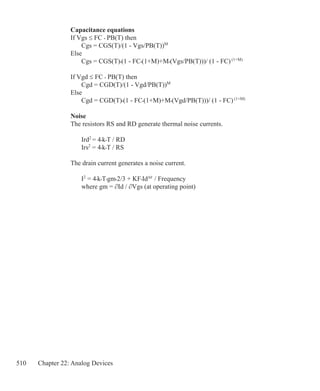 510 Chapter 22: Analog Devices
Capacitance equations
If Vgs ≤ FC • PB(T) then
	 Cgs = CGS(T)/(1 - Vgs/PB(T))M
Else
	 Cgs = CGS(T)•(1 - FC•(1+M)+M•(Vgs/PB(T)))/ (1 - FC)(1+M)
If Vgd ≤ FC • PB(T) then
	 Cgd = CGD(T)/(1 - Vgd/PB(T))M
Else
	 Cgd = CGD(T)•(1 - FC•(1+M)+M•(Vgd/PB(T)))/ (1 - FC)(1+M)
Noise
The resistors RS and RD generate thermal noise currents.
	 Ird2
= 4•k•T / RD
	 Irs2
= 4•k•T / RS
The drain current generates a noise current.
	 I2
= 4•k•T•gm•2/3 + KF•IdAF
/ Frequency
	 where gm = ∂Id / ∂Vgs (at operating point)
 