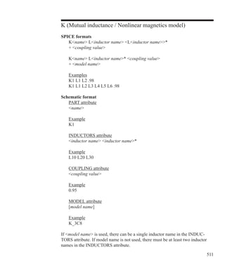 511
K (Mutual inductance / Nonlinear magnetics model)
SPICE formats
	 Kname Linductor name Linductor name*
	 + coupling value
	 Kname Linductor name* coupling value
	 + model name
	 Examples
	 K1 L1 L2 .98
	 K1 L1 L2 L3 L4 L5 L6 .98
Schematic format
	 PART attribute
	 name
	 Example
	 K1
	 INDUCTORS attribute
	 inductor name inductor name*
	 Example
	 L10 L20 L30
	 COUPLING attribute
	 coupling value
	 Example
	 0.95
	 MODEL attribute
	 [model name]
	 Example
	 K_3C8
If model name is used, there can be a single inductor name in the INDUC-
TORS attribute. If model name is not used, there must be at least two inductor
names in the INDUCTORS attribute.
 