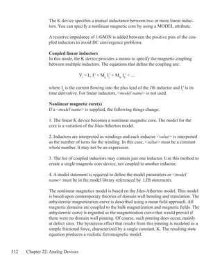 512 Chapter 22: Analog Devices
The K device specifies a mutual inductance between two or more linear induc-
tors. You can specify a nonlinear magnetic core by using a MODEL attribute.
A resistive impedance of 1/GMIN is added between the positive pins of the cou-
pled inductors to avoid DC convergence problems.
Coupled linear inductors
In this mode, the K device provides a means to specify the magnetic coupling
between multiple inductors. The equations that define the coupling are:
	
			 Vi
= Li
Ii
' + Mij
Ij
' + Mik
Ik
' + ...
where Ii
is the current flowing into the plus lead of the i'th inductor and Ii
' is its
time derivative. For linear inductors, model name is not used.
Nonlinear magnetic core(s)
If a model name is supplied, the following things change:
1. The linear K device becomes a nonlinear magnetic core. The model for the
core is a variation of the Jiles-Atherton model.
2. Inductors are interpreted as windings and each inductor value is interpreted
as the number of turns for the winding. In this case, value must be a constant
whole number. It may not be an expression.
3. The list of coupled inductors may contain just one inductor. Use this method to
create a single magnetic core device, not coupled to another inductor.
4. A model statement is required to define the model parameters or model
name must be in the model library referenced by .LIB statements.
The nonlinear magnetics model is based on the Jiles-Atherton model. This model
is based upon contemporary theories of domain wall bending and translation. The
anhysteretic magnetization curve is described using a mean field approach. All
magnetic domains are coupled to the bulk magnetization and magnetic fields. The
anhysteretic curve is regarded as the magnetization curve that would prevail if
there were no domain wall pinning. Of course, such pinning does occur, mainly
at defect sites. The hysteresis effect that results from this pinning is modeled as a
simple frictional force, characterized by a single constant, K. The resulting state
equation produces a realistic ferromagnetic model.
 
