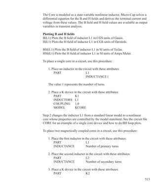 513
The Core is modeled as a state-variable nonlinear inductor. Micro-Cap solves a
differential equation for the B and H fields and derives the terminal current and
voltage from these values. The B field and H field values are available as output
variables in transient analysis.
Plotting B and H fields
B(L1) Plots the B field of inductor L1 in CGS units of Gauss.
H(L1) Plots the H field of inductor L1 in CGS units of Oersteds.
BSI(L1) Plots the B field of inductor L1 in SI units of Teslas.
HSI(L1) Plots the H field of inductor L1 in SI units of Amps/Meter.
To place a single core in a circuit, use this procedure:
	 1. Place an inductor in the circuit with these attributes:
		 PART			 L1
					 INDUCTANCE	1
	 The value 1 represents the number of turns.
	 2. Place a K device in the circuit with these attributes:
		 PART		 K1
		 INDUCTORS	 L1
		 COUPLING	 1.0
		 MODEL	 KCORE
Step 2 changes the inductor L1 from a standard linear model to a nonlinear
core whose properties are controlled by the model statement. See the circuit file
CORE for an example of a single core device and how to do BH loop plots.
To place two magnetically coupled cores in a circuit, use this procedure:
	 1. Place the first inductor in the circuit with these attributes:
		 PART			 L1
		 INDUCTANCE		 Number of primary turns
	 2. Place the second inductor in the circuit with these attributes:
		 PART			 L2
		 INDUCTANCE		 Number of secondary turns
	 3. Place a K device in the circuit with these attributes:
		 PART			 K2
 