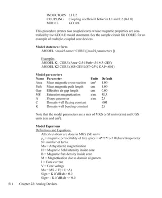 514 Chapter 22: Analog Devices
		 INDUCTORS	 L1 L2
		 COUPLING	 Coupling coefficient between L1 and L2 (0-1.0)
		 MODEL	 KCORE
This procedure creates two coupled cores whose magnetic properties are con-
trolled by the KCORE model statement. See the sample circuit file CORE3 for an
example of multiple, coupled core devices.
Model statement form
	 .MODEL model name CORE ([model parameters ])
	 Examples
	 .MODEL K1 CORE (Area=2.54 Path=.54 MS=2E5)
	 .MODEL K2 CORE (MS=2E5 LOT=25% GAP=.001)
Model parameters
Name	 Parameter			 Units	 Default
Area	 Mean magnetic cross-section	 cm2
	 1.00
Path	 Mean magnetic path length	 cm	 1.00
Gap	 Effective air gap length		 cm	 0.00
MS		 Saturation magnetization	 a/m	 4E5
A		 Shape parameter		 a/m	 25
C		 Domain wall flexing constant		 .001
K		 Domain wall bending constant		 25
Note that the model parameters are a mix of MKS or SI units (a/m) and CGS
units (cm and cm2
).
Model Equations
Definitions and Equations
	 All calculations are done in MKS (SI) units
	 µ0
= magnetic permeability of free space = 4*PI*1e-7 Webers/Amp-meter
	 N= number of turns
	 Ma = Anhysteretic magnetization
	 H = Magnetic field intensity inside core
	 B = Magnetic flux density inside core
	 M = Magnetization due to domain alignment
	 I = Core current
	 V = Core voltage
	 Ma = MS • H/( |H| +A)
	 Sign = K if dH/dt  0.0
	 Sign= - K if dH/dt = 0.0
 