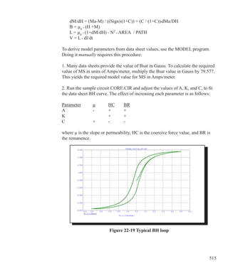 515
	 dM/dH = (Ma-M) / ((Sign)•(1+C)) + (C / (1+C))•dMa/DH	
	 B = µ0
• (H +M)
	 L = µ0
• (1+dM/dH)	• N2
• AREA / PATH
	 V = L • dI/dt
To derive model parameters from data sheet values, use the MODEL program.
Doing it manually requires this procedure:
1. Many data sheets provide the value of Bsat in Gauss. To calculate the required
value of MS in units of Amps/meter, multiply the Bsat value in Gauss by 79.577.
This yields the required model value for MS in Amps/meter.
2. Run the sample circuit CORE.CIR and adjust the values of A, K, and C, to fit
the data sheet BH curve. The effect of increasing each parameter is as follows:
Parameter	 µ 	 HC	 BR
A			 -	 +	 +
K				 +	 +
C			 +	 -	 -
where µ is the slope or permeability, HC is the coercive force value, and BR is
the remanence.
Figure 22-19 Typical BH loop
 