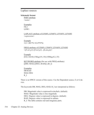 516 Chapter 22: Analog Devices
Laplace sources
Schematic format
	 PART attribute
	 name
	 Examples
	 FIL1
	 LOW1
	 LAPLACE attribute of LFIOFI, LFIOFV, LFVOFV, LFVOFI
	 expression
	 Example
	 1/(1+.001*S+1E-8*S*S)
	 FREQ attribute of LTIOFI, LTIOFV, LTVOFV, LTVOFI
	 (f1,m1,p1) (f2,m2,p2)...(fn,mn,pn)
	 Example
	 (0.0,1.0,0.0) (1Meg,0.9,-10) (10Meg,0.2,-35)
	 KEYWORD attribute (for use with FREQ attribute)
	 [[DB | MAG] [DEG | RAD]] | [R_I]
	 Examples
	 DB RAD
	 MAG DEG
	 R_I
There is no SPICE version of this source. Use the Dependent source, E or G de-
vice.
The keywords DB, MAG, DEG, RAD, R_I are interpreted as follows:
	 DB: Magnitude value is expressed in decibels. (default)
	 MAG: Magnitude value is true magnitude.
	 DEG: Degrees value is expressed in degrees. (default)
	 RAD: Degrees value is expressed in radians.
	 R_I: The table contains real and imaginary parts.
 
