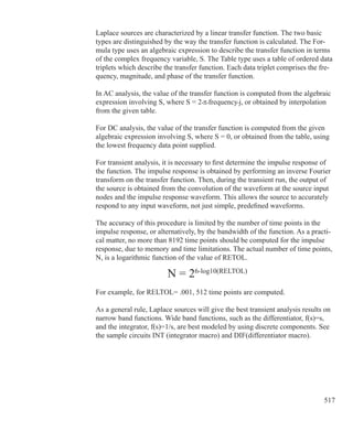 517
Laplace sources are characterized by a linear transfer function. The two basic
types are distinguished by the way the transfer function is calculated. The For-
mula type uses an algebraic expression to describe the transfer function in terms
of the complex frequency variable, S. The Table type uses a table of ordered data
triplets which describe the transfer function. Each data triplet comprises the fre-
quency, magnitude, and phase of the transfer function.
In AC analysis, the value of the transfer function is computed from the algebraic
expression involving S, where S = 2•π•frequency•j, or obtained by interpolation
from the given table.
For DC analysis, the value of the transfer function is computed from the given
algebraic expression involving S, where S = 0, or obtained from the table, using
the lowest frequency data point supplied.
For transient analysis, it is necessary to first determine the impulse response of
the function. The impulse response is obtained by performing an inverse Fourier
transform on the transfer function. Then, during the transient run, the output of
the source is obtained from the convolution of the waveform at the source input
nodes and the impulse response waveform. This allows the source to accurately
respond to any input waveform, not just simple, predefined waveforms.
The accuracy of this procedure is limited by the number of time points in the
impulse response, or alternatively, by the bandwidth of the function. As a practi-
cal matter, no more than 8192 time points should be computed for the impulse
response, due to memory and time limitations. The actual number of time points,
N, is a logarithmic function of the value of RETOL.
		
				 N = 26-log10(RELTOL)
For example, for RELTOL= .001, 512 time points are computed.
As a general rule, Laplace sources will give the best transient analysis results on
narrow band functions. Wide band functions, such as the differentiator, f(s)=s,
and the integrator, f(s)=1/s, are best modeled by using discrete components. See
the sample circuits INT (integrator macro) and DIF(differentiator macro).
 