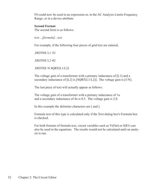 52 Chapter 2: The Circuit Editor
F0 could now be used in an expression or, in the AC Analysis Limits Frequency
Range, or in a device attribute.
Second Format
The second form is as follows:
text....[formula]...text
For example, if the following four pieces of grid text are entered,
.DEFINE L1 1U
.DEFINE L2 4U
.DEFINE N SQRT(L1/L2)
The voltage gain of a transformer with a primary inductance of [L1] and a
secondary inductance of [L2] is [SQRT(L1/L2)]. The voltage gain is [1/N].
The last piece of text will actually appear as follows:
The voltage gain of a transformer with a primary inductance of 1u
and a secondary inductance of 4u is 0.5. The voltage gain is 2.0.
In this example the delimiter characters are [ and ].
Formula text of this type is calculated only if the Text dialog box's Formula box
is checked.
For both formats of formula text, circuit variables such as V(Out) or I(R1) can
also be used in the equations. The results would not be calculated until an analy-
sis is run.
 