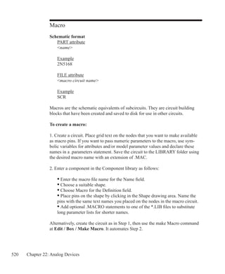 520 Chapter 22: Analog Devices
Macro
Schematic format
	 PART attribute
	 name
	 Example
	 2N5168
	 FILE attribute
	 macro circuit name
	 Example
	 SCR
Macros are the schematic equivalents of subcircuits. They are circuit building
blocks that have been created and saved to disk for use in other circuits.
To create a macro:
1. Create a circuit. Place grid text on the nodes that you want to make available
as macro pins. If you want to pass numeric parameters to the macro, use sym-
bolic variables for attributes and/or model parameter values and declare these
names in a .parameters statement. Save the circuit to the LIBRARY folder using
the desired macro name with an extension of .MAC.
2. Enter a component in the Component library as follows:
	 • Enter the macro file name for the Name field.
	 • Choose a suitable shape.
	 • Choose Macro for the Definition field.
	 • Place pins on the shape by clicking in the Shape drawing area. Name the
	 pins with the same text names you placed on the nodes in the macro circuit.
	 • Add optional .MACRO statements to one of the *.LIB files to substitute
	 long parameter lists for shorter names.
Alternatively, create the circuit as in Step 1, then use the make Macro command
at Edit / Box / Make Macro. It automates Step 2.
 