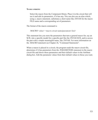 521
To use a macro:
	 Select the macro from the Component library. Place it in the circuit that will
	 use it and edit its parameters, if it has any. You can also use an alias which,
	 using a .macro statement, substitutes a short name like 2N5168 for the macro
	 FILE name and a corresponding set of parameters.
The format of the macro command is:
	 .MACRO alias macro circuit name(parameter list)
This statement lets you store the parameters that turn a general macro for, say an
SCR, into a specific model for a specific part like the 2N5168 SCR, and to access
the part with a simple meaningful name, like 2N5168. For more information on
the .MACRO statement see Chapter 26, Command Statements.
When a macro is placed in a circuit, the program reads the macro circuit file,
determines if it has parameters from the .PARAMETERS statement in the macro
circuit file and shows these parameters and their default values in the Attribute
dialog box. Edit the parameter values from their default values to those you want.
 