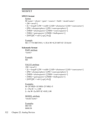 522 Chapter 22: Analog Devices
MOSFET
SPICE format
	 Syntax
	 Mname drain gate source bulk model name
	 + [M=mval]
	 + [L=length] [W=width] [AD=drainarea] [AS=sourcearea]
	 + [PD=drainperiphery] [PS=sourceperiphery]
	 + [NRD=drainsquares] [NRS=sourcesquares]
	 + [NRG=gatesquares] [NRB=bulksquares]
	 + [OFF][IC=vds[,vgs[,vbs]]]
	 Example
	 M1 5 7 9 0 IRF350 L=1.5E-6 W=0.25 OFF IC=25.0,8.0
Schematic format
	 PART attribute
	 name
	 Example
	 M1
	 VALUE attribute
	 [M=mval]
	 + [L=length] [W=width] [AD=drainarea] [AS=sourcearea]
	 + [PD=drainperiphery] [PS=sourceperiphery]
	 + [NRD=drainsquares] [NRS=sourcesquares]
	 + [NRG=gatesquares] [NRB=bulksquares]
	 + [OFF][IC=vds[,vgs[,vbs]]]
	 Examples
	 M=20 NRD=10 NRS=25 NRG=5
	 L=.35u IC=.1, 2.00
	 L=.4u W=2u OFF IC=0.05,1.00
	 MODEL attribute
	 model name
	 Examples
	 IRF350
	 MM150
 