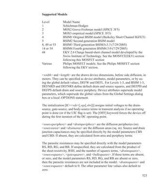 523
Supported Models
Level		 Model Name
1			 Schichman-Hodges
2			 MOS2 Grove-Frohman model (SPICE 3F5)
3			 MOS3 empirical model (SPICE 3F5)
4			 BSIM1 Original BSIM model (Berkeley Short Channel IGFET)
5			 BSIM2 Second generation BSIM model
8, 49 or 53	 BSIM3 Third generation BSIM3v3.3 (7/29/2005)
14 or 54	 BSIM4 Fourth generation BSIM4.5.0 (7/29/2005)
44			 EKV 2.6 Charge based-short channel model developed by the
			 Swiss Institute of Technology. See the MOSFET(EKV) section
			 following this MOSFET section
Various		 Philips MOSFET models. See the Philips MOSFET section
			 following the EKV section.
width and length are the drawn device dimensions, before side diffusion, in
meters. They can be specified as device attributes, model parameters, or by us-
ing the global default values, DEFW and DEFL. For Levels 1-3, and BSIM 1-3,
DEFNRD and DEFNRS define default drain and source squares, and DEFPD and
DEFPS default drain and source periphery. Device attributes supersede model
parameters, which supersede the global values from the Global Settings dialog
box or a local .OPTIONS statement.
The initialization [IC=vds[,vgs[,vbs]]] assigns initial voltages to the drain-
source, gate-source, and body-source terms in transient analysis if no operating
point is done (or if the UIC flag is set). The [OFF] keyword forces the device off
during the first iteration of the DC operating point.
sourceperiphery and drainperiphery are the diffusion peripheries (m).
sourcearea and drainarea are the diffusion areas (sq. m). Source and drain
junction capacitances may be specified directly by the model parameters CBS
and CBD. If absent, they are calculated from area and periphery terms.
The parasitic resistances may be specified directly with the model parameters
RS, RD, RG, and RB. If unspecified, they are calculated from the product of
the sheet resistivity, RSH, and the number of squares terms, drainsquares,
sourcesquares, gatesquares, and bulksquares. If these terms are absent,
or zero, and the model parameters RS, RD, RG, and RB are absent or zero,
then the parasitic resistances are not included in the model. drainsquares and
sourcesquares default to 0. The other parameter line values also default to
zero.
 
