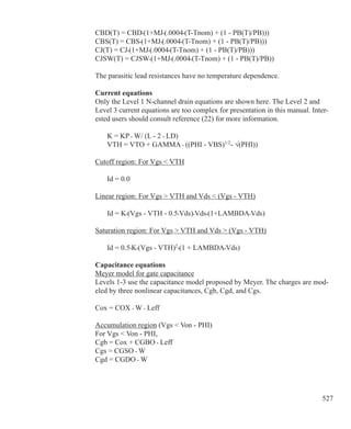 527
CBD(T) = CBD•(1+MJ•(.0004•(T-Tnom) + (1 - PB(T)/PB)))
CBS(T) = CBS•(1+MJ•(.0004•(T-Tnom) + (1 - PB(T)/PB)))
CJ(T) = CJ•(1+MJ•(.0004•(T-Tnom) + (1 - PB(T)/PB)))
CJSW(T) = CJSW•(1+MJ•(.0004•(T-Tnom) + (1 - PB(T)/PB))
The parasitic lead resistances have no temperature dependence.
Current equations
Only the Level 1 N-channel drain equations are shown here. The Level 2 and
Level 3 current equations are too complex for presentation in this manual. Inter-
ested users should consult reference (22) for more information.
	 K = KP • W/ (L - 2 • LD)
	 VTH = VTO + GAMMA • ((PHI - VBS)1/2
- √(PHI))
Cutoff region: For Vgs  VTH
	 Id = 0.0
Linear region: For Vgs  VTH and Vds  (Vgs - VTH)
	 Id = K•(Vgs - VTH - 0.5•Vds)•Vds•(1+LAMBDA•Vds)
Saturation region: For Vgs  VTH and Vds  (Vgs - VTH)
	 Id = 0.5•K•(Vgs - VTH)2
•(1 + LAMBDA•Vds)
Capacitance equations
Meyer model for gate capacitance
Levels 1-3 use the capacitance model proposed by Meyer. The charges are mod-
eled by three nonlinear capacitances, Cgb, Cgd, and Cgs.
Cox = COX • W • Leff
Accumulation region (Vgs  Von - PHI)
For Vgs  Von - PHI,
Cgb = Cox + CGBO • Leff
Cgs = CGSO • W
Cgd = CGDO • W
 