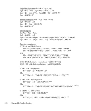 528 Chapter 22: Analog Devices
Depletion region (Von - PHI  Vgs  Von)
Cgb = Cox • (Von - Vgs)/PHI + CGBO • Leff
Cgs = 2/3 • Cox • ((Von - Vgs)/PHI + 1) + CGSO • W
Cgd = CGDO • W
Saturation region (Von  Vgs  Von + Vds)
Cgb = CGBO • Leff
Cgs = 2/3 • Cox + CGSO • W
Cgd = CGDO • W
Linear region:
For Vgs  Von + Vds,
Cgb = CGBO • Leff
Cgs = Cox • (1 - ((Vgs - Vds - Von)/(2•(Vgs - Von) - Vds))2)
+ CGSO • W
Cgd = Cox • (1 - ((Vgs - Von)/(2•(Vgs - Von) - Vds))2
) + CGDO • W
Junction capacitance
If CBS=0 and CBD=0 then
	 Cbs = CJ(T)•AS•f1(VBS) + CJSW(T)•PS•f2(VBS) + TT•GBS
	 Cbd = CJ(T)•AD•f1(VBD) + CJSW(T)•PD•f2(VBD) + TT•GBD
else
	 Cbs = CBS(T)•f1(VBS) + CJSW(T)•PS•f2(VBS) + TT•GBS
	 Cbd = CBD(T)•f1(VBD) + CJSW(T)•PD•f2(VBD) + TT•GBD
GBS= DC bulk-source conductance = d(IBS)/d(VBS)
GBD= DC bulk-drain conductance = d(IBD)/d(VBD)
If VBS ≤ FC • PB(T) then
	 f1(VBS) = 1/(1 - VBS/PB(T))MJ
Else
	 f1(VBS) = (1 - FC•(1+MJ)+MJ•(VBS/PB(T)))/ (1 - FC) (1+MJ)
If VBS ≤ FC • PBSW(T) then
	 f2(VBS) = 1/ (1 - VBS/PBSW(T))MJSW
Else
	 f2(VBS) = (1 - FC•(1+MJSW)+MJSW•(VBS/PBSW(T)))/ (1 - FC) (1+MJSW)
If VBD ≤ FC • PB(T) then
	 f1(VBD) = 1/(1 - VBD/PB(T))MJ
Else
	 f1(VBD) = (1 - FC•(1+MJ)+MJ•(VBS/PB(T)))/ (1 - FC)(1+MJ)
 
