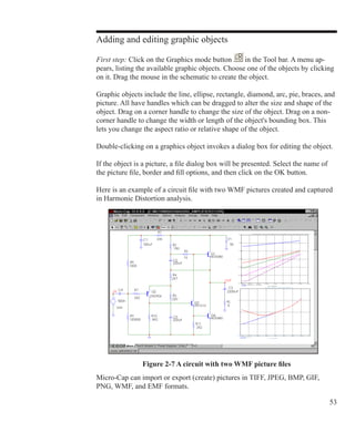 53
Adding and editing graphic objects
First step: Click on the Graphics mode button in the Tool bar. A menu ap-
pears, listing the available graphic objects. Choose one of the objects by clicking
on it. Drag the mouse in the schematic to create the object.
Graphic objects include the line, ellipse, rectangle, diamond, arc, pie, braces, and
picture. All have handles which can be dragged to alter the size and shape of the
object. Drag on a corner handle to change the size of the object. Drag on a non-
corner handle to change the width or length of the object's bounding box. This
lets you change the aspect ratio or relative shape of the object.
Double-clicking on a graphics object invokes a dialog box for editing the object.
If the object is a picture, a file dialog box will be presented. Select the name of
the picture file, border and fill options, and then click on the OK button.
Here is an example of a circuit file with two WMF pictures created and captured
in Harmonic Distortion analysis.
Micro-Cap can import or export (create) pictures in TIFF, JPEG, BMP, GIF,
PNG, WMF, and EMF formats.
Figure 2-7 A circuit with two WMF picture files
 