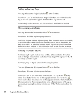 54 Chapter 2: The Circuit Editor
Adding and editing flags
First step: Click on the Flag mode button in the Tool bar.
Second step: Click in the schematic at the position where you want to place the
flag. A text box is presented. Type in the name of the flag and click OK.
To edit a flag, double-click on it and edit the name in the text box as desired.
Moving schematic objects
First step: Click on the Select mode button in the Tool bar.
Second step: Select the object or group of objects.
Third step: Drag the selected object or group. Slide the mouse across the drawing
to the desired location and release the mouse button. Be sure to drag within the
body of the object, or within the selected region. If you don't, you will deselect
whatever had been selected. If this happens go to the second step and try again.
Rotating schematic objects
To rotate a single object, click on it and hold the left mouse button down, then
click on the right mouse button. Each click rotates the part 90 degrees. CTRL+R
also rotates a selected object.
To rotate a group of objects follow the following procedure:
First step: Click on the Select mode button in the Tool bar.
Second step: Select the object or group of objects.
Third step: Click on one of the three rotate buttons. The Flip X axis button
rotates about the horizontal axis in 180 degree increment. The Flip Y axis
button rotates about the vertical axis in 180 degree increments. The Rotate button
rotates about the Z axis (perpendicular to the schematic plane) in 90 degree
increments, producing four distinct orientations. CTRL+R also rotates about the
Z axis.
 