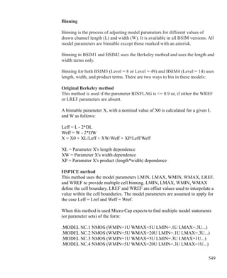 549
Binning
Binning is the process of adjusting model parameters for different values of
drawn channel length (L) and width (W). It is available in all BSIM versions. All
model parameters are binnable except those marked with an asterisk.
Binning in BSIM1 and BSIM2 uses the Berkeley method and uses the length and
width terms only.
Binning for both BSIM3 (Level = 8 or Level = 49) and BSIM4 (Level = 14) uses
length, width, and product terms. There are two ways to bin in these models:
Original Berkeley method
This method is used if the parameter BINFLAG is = 0.9 or, if either the WREF
or LREF parameters are absent.
A binnable parameter X, with a nominal value of X0 is calculated for a given L
and W as follows:
Leff = L - 2*DL
Weff = W - 2*DW
X = X0 + XL/Leff + XW/Weff + XP/Leff/Weff
XL = Parameter X's length dependence
XW = Parameter X's width dependence
XP = Parameter X's product (length*width) dependence
HSPICE method
This method uses the model parameters LMIN, LMAX, WMIN, WMAX, LREF,
and WREF to provide multiple cell binning. LMIN, LMAX, WMIN, WMAX
define the cell boundary. LREF and WREF are offset values used to interpolate a
value within the cell boundaries. The model parameters are assumed to apply for
the case Leff = Lref and Weff = Wref.
When this method is used Micro-Cap expects to find multiple model statements
(or parameter sets) of the form:
.MODEL NC.1 NMOS (WMIN=1U WMAX=5U LMIN=.1U LMAX=.3U...)
.MODEL NC.2 NMOS (WMIN=5U WMAX=20U LMIN=.1U LMAX=.3U...)
.MODEL NC.3 NMOS (WMIN=1U WMAX=5U LMIN=.3U LMAX=1U...)
.MODEL NC.4 NMOS (WMIN=5U WMAX=20U LMIN=.3U LMAX=1U...)
 