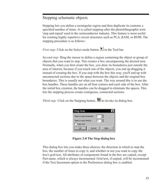 55
Stepping schematic objects
Stepping lets you define a rectangular region and then duplicate its contents a
specified number of times. It is called stepping after the photolithographic term
'step and repeat' used in the semiconductor industry. This feature is most useful
for creating highly repetitive circuit structures such as PLA, RAM, or ROM. The
stepping procedure is as follows:
First step: Click on the Select mode button in the Tool bar.
Second step: Drag the mouse to define a region containing the object or group of
objects that you want to step. This creates a box encompassing the desired area.
Normally, when you first create the box, you draw its boundaries just outside the
area of interest, because if you touch one of the objects, you end up dragging it
instead of creating the box. If you step with the box this way, you'll end up with
unconnected sections due to the space between the objects and the original box
boundaries. This is usually not what you want. The way around this is to use the
box handles. These handles are on all four corners and each side of the box. After
the initial box creation, the handles can be dragged to eliminate the spaces. This
lets the stepping process create contiguous, connected sections.
Third step: Click on the Stepping button, to invoke its dialog box.
Figure 2-8 The Step dialog box
This dialog box lets you make three choices; the direction in which to step the
box, the number of times to copy it, and whether or not you want to copy the
box's grid text. All attributes of components found in the box are copied, except
Part name, which is always incremented. Grid text, if copied, will be incremented
if the Text Increment option in the Preferences dialog box is enabled.
 