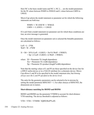 550 Chapter 22: Analog Devices
Here NC is the basic model name and NC.1, NC.2, ... are the model parameters
for the W values between WMIN to WMAX and L values between LMIN to
LMAX.
Micro-Cap selects the model statement or parameter set for which the following
statements are both true:
	 WMIN = W AND W = WMAX
	 LMIN = L AND L = LMAX
If it can't find a model statement (or parameter set) for which these conditions are
true, an error message is generated.
Once the model statement (or parameter set) is selected the binnable parameters
are calculated as follows:
Leff = L - 2*DL
Weff = W - 2*DW
X = X0 + Xl*(1/Leff - 1/LREF) + Xw*(1/Weff - 1/WREF)
	 + Xp / (1/Leff -1/LREF) / (1/Weff - 1/WREF)
where	 Xl = Parameter X's length dependence
	 Xw = Parameter X's width dependence
	 Xp = Parameter X's product (length*width) dependence
Note that the starting values of L and W are those specified on the device line for
a SPICE netlist device or in a VALUE attribute for a schematic device. Micro-
Cap allows L and W to be specified in the model statement also, but binning
always uses the L and W specified at the device level.
The units for the geometry parameters can be selected to be in microns by
setting the model parameter BINUNIT = 1. For other choices of BINUNIT, the
dimensions are in meters.
Short-distance matching for BSIM3 and BSIM4
BSIM3 and BSIM4 use the parameter VTH0M to account for short-distance
VTH matching. The device threshold is adjusted as follows:
VTH = VTH + VTH0M / SQRT(Weff*Leff)
 