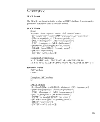 551
MOSFET (EKV)
SPICE format
The EKV device format is similar to other MOSFETs but has a few more device
parameters that are not found in the other models.
SPICE format
	 Syntax
	 Mname drain gate source bulk model name
	 + [L=length] [W=width] [AD=drainarea] [AS=sourcearea]
	 + [PD=drainperiphery] [PS=sourceperiphery]
	 + [NRD=drainsquares] [NRS=sourcesquares]
	 + [NRG=gatesquares] [NRB=bulksquares]
	 + [NP|M=no_parallel] [NS|N=no_series]
	 + [SCALE=scale] [GEO=geometry_model]
	 + [TEMP=temperature]
	 + [OFF][IC=vds[,vgs[,vbs]]]
	
	 Examples of device instance
	 M1 5 7 9 0 IRF350 L=1.5E-6 W=0.25 NP=10 OFF IC=25.0,8.0
	 MS 1 2 3 4 NSC SCALE=.8 GEO=2 NRD=1 NRS=2 AS=1E-11 AD=1E-11
Schematic format
	 PART attribute
	 name
	 Example of PART attribute
	 M1
	 VALUE attribute
	 [L=length] [W=width] [AD=drainarea] [AS=sourcearea]
	 + [PD=drainperiphery] [PS=sourceperiphery]
	 + [NRD=drainsquares] [NRS=sourcesquares]
	 + [NRG=gatesquares] [NRB=bulksquares]
	 + [NP|M=no_parallel] [NS|N=no_series]
	 + [SCALE=scale] [GEO=geometry_model]
	 + [TEMP=temperature]
	 + [OFF][IC=vds[,vgs[,vbs]]]
 