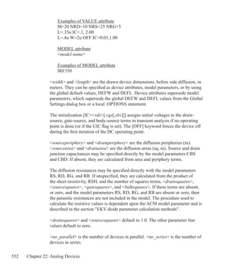 552 Chapter 22: Analog Devices
	 Examples of VALUE attribute
	 M=20 NRD=10 NRS=25 NRG=5
	 L=.35u IC=.1, 2.00
	 L=.4u W=2u OFF IC=0.05,1.00
	 MODEL attribute
	 model name
	 Examples of MODEL attribute
	 IRF350
width and length are the drawn device dimensions, before side diffusion, in
meters. They can be specified as device attributes, model parameters, or by using
the global default values, DEFW and DEFL. Device attributes supersede model
parameters, which supersede the global DEFW and DEFL values from the Global
Settings dialog box or a local .OPTIONS statement.
The initialization [IC=vds[,vgs[,vbs]]] assigns initial voltages to the drain-
source, gate-source, and body-source terms in transient analysis if no operating
point is done (or if the UIC flag is set). The [OFF] keyword forces the device off
during the first iteration of the DC operating point.
sourceperiphery and drainperiphery are the diffusion peripheries (m).
sourcearea and drainarea are the diffusion areas (sq. m). Source and drain
junction capacitances may be specified directly by the model parameters CBS
and CBD. If absent, they are calculated from area and periphery terms.
The diffusion resistances may be specified directly with the model parameters
RS, RD, RG, and RB. If unspecified, they are calculated from the product of
the sheet resistivity, RSH, and the number of squares terms, drainsquares,
sourcesquares, gatesquares, and bulksquares. If these terms are absent,
or zero, and the model parameters RS, RD, RG, and RB are absent or zero, then
the parasitic resistances are not included in the model. The procedure used to
calculate the resistive values is dependent upon the ACM model parameter and is
described in the section EKV diode parameter calculation methods.
drainsquares and sourcesquares default to 1.0. The other parameter line
values default to zero.
no_parallel is the number of devices in parallel. no_series is the number of
devices in series.
 