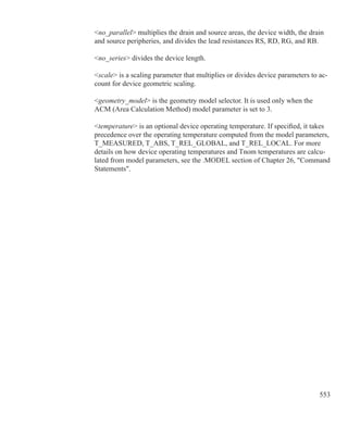 553
no_parallel multiplies the drain and source areas, the device width, the drain
and source peripheries, and divides the lead resistances RS, RD, RG, and RB.
no_series divides the device length.
scale is a scaling parameter that multiplies or divides device parameters to ac-
count for device geometric scaling.
geometry_model is the geometry model selector. It is used only when the
ACM (Area Calculation Method) model parameter is set to 3.
temperature is an optional device operating temperature. If specified, it takes
precedence over the operating temperature computed from the model parameters,
T_MEASURED, T_ABS, T_REL_GLOBAL, and T_REL_LOCAL. For more
details on how device operating temperatures and Tnom temperatures are calcu-
lated from model parameters, see the .MODEL section of Chapter 26, Command
Statements.
 
