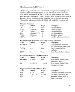 555
Model parameters for EKV level 44
The following parameters are to accommodate scaling behavior of the process
and basic intrinsic model parameters, as well as statistical circuit simulation.
Note that the parameters TOX, NSUB, VFB, UO, and VMAX are only used if
COX, GAMMA and/or PHI, VTO, KP and UCRIT are not specified, respectively.
Further, a simpler mobility reduction model due to vertical field is accessible.
The mobility reduction coefficient THETA is only used if E0 is not specified.
Optional Parameters
Name 		 Default 	 Range 		 Description
TOX 		 0 m		 None		 Oxide thickness
NSUB		 None cm-3	
None		 Channel doping
VFB 		 None V		 None		 Flat-band voltage
UO		 None cm2
/(Vs)	 =0		 Low-field mobility
VMAX 	 None m/s	 =0		 Saturation velocity
THETA 	 0 V-1
		 =0		 Mobility reduction coefficient
Channel Length Modulation and Charge Sharing Parameters
Name 		 Default 	 Range 		 Description
LAMBDA 	 0.5 		 =0 		 Depletion length coefficient
						 for channel length modulation
WETA 		 0.25 		 None		 Narrow-channel effect
						 coefficient
LETA 		 0.1 		 None		 Short-channel effect coefficient
Reverse Short-channel Effect Parameters
Name 		 Default 	 Range 		 Description
Q0 or QO 	 0 A·s/m2
	 None		 Reverse short channel effect
						 peak charge density
LK 		 0.29E-6 m	 =1.0E-8 	 Reverse short channel effect
						 characteristic length
Impact Ionization Related Parameters
Name 		 Default 	 Range 		 Description
IBA 		 0 1/m		 None		 1'st impact ionization coefficient
IBB 		 3.0E8 V/m	 =1.0E8 	 2'nd impact ionization coeff.
IBN 		 1.0 		 0.1 		 Saturation voltage factor for
						 impact ionization
 