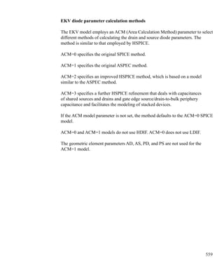 559
EKV diode parameter calculation methods
The EKV model employs an ACM (Area Calculation Method) parameter to select
different methods of calculating the drain and source diode parameters. The
method is similar to that employed by HSPICE.
ACM=0 specifies the original SPICE method.
ACM=1 specifies the original ASPEC method.
ACM=2 specifies an improved HSPICE method, which is based on a model
similar to the ASPEC method.
ACM=3 specifies a further HSPICE refinement that deals with capacitances
of shared sources and drains and gate edge source/drain-to-bulk periphery
capacitance and facilitates the modeling of stacked devices.
If the ACM model parameter is not set, the method defaults to the ACM=0 SPICE
model.
ACM=0 and ACM=1 models do not use HDIF. ACM=0 does not use LDIF.
The geometric element parameters AD, AS, PD, and PS are not used for the
ACM=1 model.
 