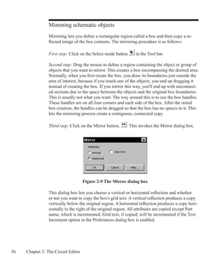 56 Chapter 2: The Circuit Editor
Mirroring schematic objects
Mirroring lets you define a rectangular region called a box and then copy a re-
flected image of the box contents. The mirroring procedure is as follows:
First step: Click on the Select mode button in the Tool bar.
Second step: Drag the mouse to define a region containing the object or group of
objects that you want to mirror. This creates a box encompassing the desired area.
Normally, when you first create the box, you draw its boundaries just outside the
area of interest, because if you touch one of the objects, you end up dragging it
instead of creating the box. If you mirror this way, you'll end up with unconnect-
ed sections due to the space between the objects and the original box boundaries.
This is usually not what you want. The way around this is to use the box handles.
These handles are on all four corners and each side of the box. After the initial
box creation, the handles can be dragged so that the box has no spaces in it. This
lets the mirroring process create a contiguous, connected copy.
Third step: Click on the Mirror button, . This invokes the Mirror dialog box.
Figure 2-9 The Mirror dialog box
This dialog box lets you choose a vertical or horizontal reflection and whether
or not you want to copy the box's grid text. A vertical reflection produces a copy
vertically below the original region. A horizontal reflection produces a copy hori-
zontally to the right of the original region. All attributes are copied except Part
name, which is incremented. Grid text, if copied, will be incremented if the Text
Increment option in the Preferences dialog box is enabled.
 