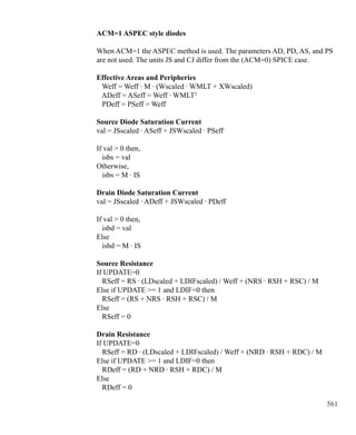 561
ACM=1 ASPEC style diodes
When ACM=1 the ASPEC method is used. The parameters AD, PD, AS, and PS
are not used. The units JS and CJ differ from the (ACM=0) SPICE case.
Effective Areas and Peripheries
Weff = Weff · M · (Wscaled · WMLT + XWscaled)
ADeff = ASeff = Weff · WMLT2
PDeff = PSeff = Weff
Source Diode Saturation Current
val = JSscaled · ASeff + JSWscaled · PSeff
If val  0 then,
isbs = val
Otherwise,
isbs = M · IS
Drain Diode Saturation Current
val = JSscaled · ADeff + JSWscaled · PDeff
If val  0 then,
isbd = val
Else
isbd = M · IS
Source Resistance
If UPDATE=0
RSeff = RS · (LDscaled + LDIFscaled) / Weff + (NRS · RSH + RSC) / M
Else if UPDATE = 1 and LDIF=0 then
RSeff = (RS + NRS · RSH + RSC) / M
Else
RSeff = 0
Drain Resistance
If UPDATE=0
RSeff = RD · (LDscaled + LDIFscaled) / Weff + (NRD · RSH + RDC) / M
Else if UPDATE = 1 and LDIF=0 then
RDeff = (RD + NRD · RSH + RDC) / M
Else
RDeff = 0
 