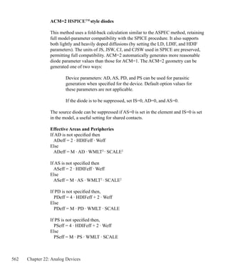 562 Chapter 22: Analog Devices
ACM=2 HSPICETM
style diodes
This method uses a fold-back calculation similar to the ASPEC method, retaining
full model-parameter compatibility with the SPICE procedure. It also supports
both lightly and heavily doped diffusions (by setting the LD, LDIF, and HDIF
parameters). The units of JS, JSW, CJ, and CJSW used in SPICE are preserved,
permitting full compatibility. ACM=2 automatically generates more reasonable
diode parameter values than those for ACM=1. The ACM=2 geometry can be
generated one of two ways:
	 Device parameters: AD, AS, PD, and PS can be used for parasitic
	 generation when specified for the device. Default option values for
	 these parameters are not applicable.
	 If the diode is to be suppressed, set IS=0, AD=0, and AS=0.
The source diode can be suppressed if AS=0 is set in the element and IS=0 is set
in the model, a useful setting for shared contacts.
Effective Areas and Peripheries
If AD is not specified then
ADeff = 2 · HDIFeff · Weff
Else
ADeff = M · AD · WMLT2
· SCALE2
If AS is not specified then
ASeff = 2 · HDIFeff · Weff
Else
ASeff = M · AS · WMLT2
· SCALE2
If PD is not specified then,
PDeff = 4 · HDIFeff + 2 · Weff
Else
PDeff = M · PD · WMLT · SCALE
If PS is not specified then,
PSeff = 4 · HDIFeff + 2 · Weff
Else
PSeff = M · PS · WMLT · SCALE
 