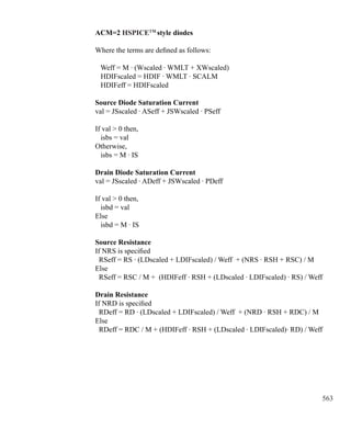 563
ACM=2 HSPICETM
style diodes
Where the terms are defined as follows:
Weff = M · (Wscaled · WMLT + XWscaled)
HDIFscaled = HDIF · WMLT · SCALM
HDIFeff = HDIFscaled
Source Diode Saturation Current
val = JSscaled · ASeff + JSWscaled · PSeff
If val  0 then,
isbs = val
Otherwise,
isbs = M · IS
Drain Diode Saturation Current
val = JSscaled · ADeff + JSWscaled · PDeff
If val  0 then,
isbd = val
Else
isbd = M · IS
Source Resistance
If NRS is specified
RSeff = RS · (LDscaled + LDIFscaled) / Weff + (NRS · RSH + RSC) / M
Else
RSeff = RSC / M + (HDIFeff · RSH + (LDscaled · LDIFscaled) · RS) / Weff
Drain Resistance
If NRD is specified
RDeff = RD · (LDscaled + LDIFscaled) / Weff + (NRD · RSH + RDC) / M
Else
RDeff = RDC / M + (HDIFeff · RSH + (LDscaled · LDIFscaled)· RD) / Weff
 