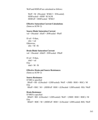 565
Weff and HDIFeff are calculated as follows:
Weff = M · (Wscaled · WMLT + XWscaled)
HDIFscaled = HDIF· SCALM
HDIFeff = HDIFscaled · WMLT
Effective Saturation Current Calculations
(Same as ACM=2)
Source Diode Saturation Current
val = JSscaled · ASeff + JSWscaled · PSeff
If val  0 then,
isbs = val
Otherwise,
isbs = M · IS
Drain Diode Saturation Current
val = JSscaled · ADeff + JSWscaled · PDeff
If val  0 then,
isbd = val
Else
isbd = M · IS
Effective Drain and Source Resistances
(Same as ACM=2)
Source Resistance
If NRS is specified
RSeff = RS · (LDscaled + LDIFscaled) / Weff + (NRS · RSH + RSC) / M
Else
RSeff = RSC / M + (HDIFeff · RSH + (LDscaled · LDIFscaled) · RS) / Weff
Drain Resistance
If NRD is specified
RDeff = RD · (LDscaled + LDIFscaled) / Weff + (NRD · RSH + RDC) / M
Else
RDeff = RDC / M + (HDIFeff · RSH + (LDscaled · LDIFscaled)· RD) / Weff
 