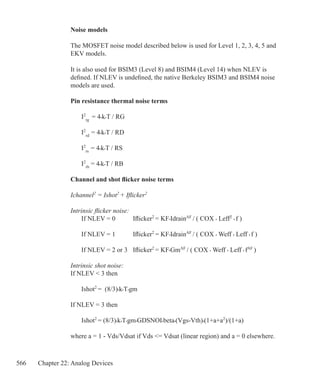 566 Chapter 22: Analog Devices
Noise models
The MOSFET noise model described below is used for Level 1, 2, 3, 4, 5 and
EKV models.
It is also used for BSIM3 (Level 8) and BSIM4 (Level 14) when NLEV is
defined. If NLEV is undefined, the native Berkeley BSIM3 and BSIM4 noise
models are used.
Pin resistance thermal noise terms
	 I2
rg
= 4•k•T / RG
	 I2
rd
= 4•k•T / RD
	 I2
rs
= 4•k•T / RS
	 I2
rb
= 4•k•T / RB
Channel and shot flicker noise terms
Ichannel2
= Ishot2
+ Iflicker2
Intrinsic flicker noise:
	 If NLEV = 0	 Iflicker2
= KF•IdrainAF
/ ( COX • Leff2
• f )
	 If NLEV = 1	 Iflicker2
= KF•IdrainAF
/ ( COX • Weff • Leff • f )
	 If NLEV = 2 or 3	 Iflicker2
= KF•GmAF
/ ( COX • Weff • Leff • fAF
)
Intrinsic shot noise:
If NLEV  3 then
	 Ishot2
= (8/3)•k•T•gm
If NLEV = 3 then
	 Ishot2
= (8/3)•k•T•gm•GDSNOI•beta•(Vgs-Vth)•(1+a+a2
)/(1+a)			
where a = 1 - Vds/Vdsat if Vds = Vdsat (linear region) and a = 0 elsewhere.
 