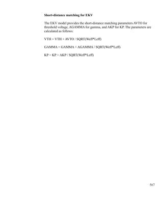 567
Short-distance matching for EKV
The EKV model provides the short-distance matching parameters AVTO for
threshold voltage, AGAMMA for gamma, and AKP for KP. The parameters are
calculated as follows:
VTH = VTH + AVTO / SQRT(Weff*Leff)
GAMMA = GAMMA + AGAMMA / SQRT(Weff*Leff)
KP = KP + AKP / SQRT(Weff*Leff)
 