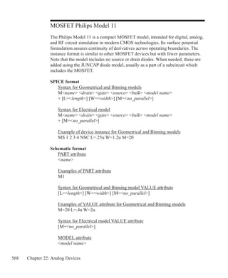 568 Chapter 22: Analog Devices
MOSFET Philips Model 11
The Philips Model 11 is a compact MOSFET model, intended for digital, analog,
and RF circuit simulation in modern CMOS technologies. Its surface potential
formulation assures continuity of derivatives across operating boundaries. The
instance format is similar to other MOSFET devices but with fewer parameters.
Note that the model includes no source or drain diodes. When needed, these are
added using the JUNCAP diode model, usually as a part of a subcircuit which
includes the MOSFET.
SPICE format
	 Syntax for Geometrical and Binning models
	 Mname drain gate source bulk model name
	 + [L=length] [W=width] [M=no_parallel]
	 Syntax for Electrical model
	 Mname drain gate source bulk model name
	 + [M=no_parallel]
	
	 Example of device instance for Geometrical and Binning models
	 MS 1 2 3 4 NSC L=.25u W=1.2u M=20
Schematic format
	 PART attribute
	 name
	 Examples of PART attribute
	 M1
	 Syntax for Geometrical and Binning model VALUE attribute
	 [L=length] [W=width] [M=no_parallel]
	 Examples of VALUE attribute for Geometrical and Binning models
	 M=20 L=.4u W=2u
	 Syntax for Electrical model VALUE attribute
	 [M=no_parallel]
	 MODEL attribute
	 model name
 
