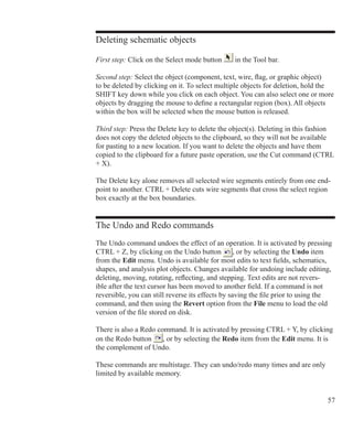 57
Deleting schematic objects
First step: Click on the Select mode button in the Tool bar.
Second step: Select the object (component, text, wire, flag, or graphic object)
to be deleted by clicking on it. To select multiple objects for deletion, hold the
SHIFT key down while you click on each object. You can also select one or more
objects by dragging the mouse to define a rectangular region (box). All objects
within the box will be selected when the mouse button is released.
Third step: Press the Delete key to delete the object(s). Deleting in this fashion
does not copy the deleted objects to the clipboard, so they will not be available
for pasting to a new location. If you want to delete the objects and have them
copied to the clipboard for a future paste operation, use the Cut command (CTRL
+ X).
The Delete key alone removes all selected wire segments entirely from one end-
point to another. CTRL + Delete cuts wire segments that cross the select region
box exactly at the box boundaries.
The Undo and Redo commands
The Undo command undoes the effect of an operation. It is activated by pressing
CTRL + Z, by clicking on the Undo button , or by selecting the Undo item
from the Edit menu. Undo is available for most edits to text fields, schematics,
shapes, and analysis plot objects. Changes available for undoing include editing,
deleting, moving, rotating, reflecting, and stepping. Text edits are not revers-
ible after the text cursor has been moved to another field. If a command is not
reversible, you can still reverse its effects by saving the file prior to using the
command, and then using the Revert option from the File menu to load the old
version of the file stored on disk.
There is also a Redo command. It is activated by pressing CTRL + Y, by clicking
on the Redo button , or by selecting the Redo item from the Edit menu. It is
the complement of Undo.
These commands are multistage. They can undo/redo many times and are only
limited by available memory.
 