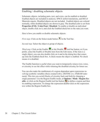 58 Chapter 2: The Circuit Editor
Enabling / disabling schematic objects
Schematic objects, including parts, text, and wires, can be enabled or disabled.
Enabled objects are included in analyses, SPICE netlist translations, and Bill of
Materials reports. Disabled objects are not included. Enabled objects are colored
normally, while disabled objects are shown in gray. The disabled color is set from
Properties (F10) / Color/Font / Disabled. To enable or disable an individual
object, double click on it, and click the Enabled check box to the state you want.
Here is how you enable or disable schematic objects:
First step: Click on the Select mode button in the Tool bar.
Second step: Select the object or group of objects.
Third step: Click on the Enable or the Disable tool bar button, or if you
prefer, select the Enable or Disable item from the Edit menu. If the item is a
single object, you can also double click on it and in the dialog box that comes
up click the Enabled check box. A check means the object is enabled. No check
means it is disabled.
The Enable function is useful when you want to temporarily remove text, wires,
or circuitry to see the effect while retaining the disabled circuitry for future use.
You can also make the enablement of a region dependent upon expressions in-
volving symbolic variables (those created with a .DEFINE or a .PARAM state-
ment). This lets you switch blocks of circuitry back and forth by changing a
single parameter. Use the Region Enable mode, at Options / Mode / Region En-
able, or click on the Region Enable tool bar button to define a region and then
its enabling expression. To change the expression double-click on the expression
text within the Region Enable box.
 