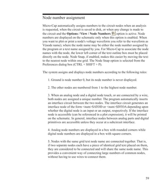 59
Node number assignment
Micro-Cap automatically assigns numbers to the circuit nodes when an analysis
is requested, when the circuit is saved to disk, or when any change is made to
the circuit and the Options / View / Node Numbers option is active. Node
numbers are displayed on the schematic only when this option is enabled. When
you want to plot or print a node's voltage waveform you refer to the waveform as
V(node name), where the node name may be either the node number assigned by
the program or a text name assigned by you. For Micro-Cap to associate the node
names with the node, the lower left corner of the text outline box must be placed
directly on the node. Node Snap, if enabled, makes this easier by moving the text
to the nearest node within one grid. The Node Snap option is selected from the
Preferences dialog box (CTRL + SHIFT + P).
The system assigns and displays node numbers according to the following rules:
	 1. Ground is node number 0, but its node number is never displayed.
	 2. The other nodes are numbered from 1 to the highest node number.
	 3. When an analog node and a digital node touch, or are connected by a wire,
	 both nodes are assigned a unique number. The program automatically inserts
	 an interface circuit between the two nodes. The interface circuit generates an
	 interface node of the form num$ATOD or num$DTOA depending upon
	 whether the digital node is an input or an output, respectively. If the interface
	 node is accessible (can be referenced in a plot expression), it will be printed
	 on the schematic. In general, interface nodes between analog parts and digital
	 primitives are accessible unless they occur at a subcircuit interface.
	 4. Analog node numbers are displayed in a box with rounded corners while
	 digital node numbers are displayed in a box with square corners.
	 5. Nodes with the same grid text node name are connected together. That is,
	 if two separate nodes each have a piece of identical grid text placed on them,
	 they are considered to be connected and will share the same node name. This
	 provides a convenient way of connecting large numbers of common nodes,
	 without having to use wires to connect them.
 