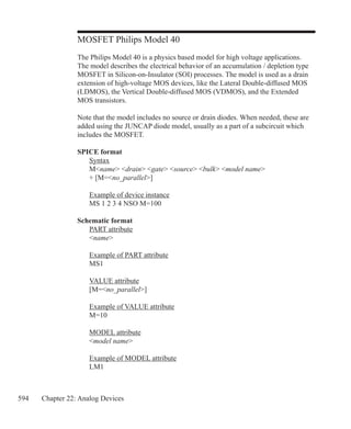 594 Chapter 22: Analog Devices
MOSFET Philips Model 40
The Philips Model 40 is a physics based model for high voltage applications.
The model describes the electrical behavior of an accumulation / depletion type
MOSFET in Silicon-on-Insulator (SOI) processes. The model is used as a drain
extension of high-voltage MOS devices, like the Lateral Double-diffused MOS
(LDMOS), the Vertical Double-diffused MOS (VDMOS), and the Extended
MOS transistors.
Note that the model includes no source or drain diodes. When needed, these are
added using the JUNCAP diode model, usually as a part of a subcircuit which
includes the MOSFET.
SPICE format
	 Syntax
	 Mname drain gate source bulk model name
	 + [M=no_parallel]
	
	 Example of device instance
	 MS 1 2 3 4 NSO M=100
Schematic format
	 PART attribute
	 name
	 Example of PART attribute
	 MS1
	 VALUE attribute
	 [M=no_parallel]
	 Example of VALUE attribute
	 M=10
	 MODEL attribute
	 model name
	 Example of MODEL attribute
	 LM1
 