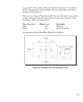 595
no_parallel is the number of devices in parallel. If specified, it overrides the
MULT model parameter, which multiplies the current-dependent and oxide ca-
pacitance model parameters.
There are two versions of Model 40 available for use within Micro-Cap, one that
includes self-heating (thermal) effects and one that does not. The latest model,
dated March 2006, is documented here.
Micro-Cap Level	 Philips Level		 Description
40001				 40.2		 Model 40
40004				 40.2 		 Model 40 Thermal
The equivalent circuit of the Philips Model 40 is as follows:
Figure 22-24 Philips Model 40 equivalent circuit
 