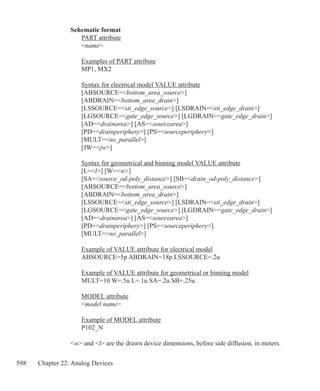 598 Chapter 22: Analog Devices
Schematic format
	 PART attribute
	 name
	 Examples of PART attribute	
	 MP1, MX2
	 Syntax for electrical model VALUE attribute
	 [ABSOURCE=bottom_area_source]
	 [ABDRAIN=bottom_area_drain]
	 [LSSOURCE=sti_edge_source] [LSDRAIN=sti_edge_drain]
	 [LGSOURCE=gate_edge_source] [LGDRAIN=gate_edge_drain]
	 [AD=drainarea] [AS=sourcearea]
	 [PD=drainperiphery] [PS=sourceperiphery]
	 [MULT=no_parallel]
	 [JW=jw]
	 Syntax for geometrical and binning model VALUE attribute
	 [L=l] [W=w]
	 [SA=source_od-poly_distance] [SB=drain_od-poly_distance]
	 [ABSOURCE=bottom_area_source]
	 [ABDRAIN=bottom_area_drain]
	 [LSSOURCE=sti_edge_source] [LSDRAIN=sti_edge_drain]
	 [LGSOURCE=gate_edge_source] [LGDRAIN=gate_edge_drain]
	 [AD=drainarea] [AS=sourcearea]
	 [PD=drainperiphery] [PS=sourceperiphery]
	 [MULT=no_parallel]
	 Example of VALUE attribute for electrical model
	 ABSOURCE=5p ABDRAIN=18p LSSOURCE=.2u
	 Example of VALUE attribute for geometrical or binning model
	 MULT=10 W=.5u L=.1u SA=.2u SB=.25u
	 MODEL attribute
	 model name
	 Example of MODEL attribute
	 P102_N
w and l are the drawn device dimensions, before side diffusion, in meters.
 