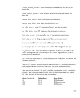 599
source_od-poly_distance is the distance between OD-edge and poly at the
source side.
drain_od-poly_distance is the distance between OD-edge and poly at the
drain side.
bottom_area_source is the source junction bottom area.
bottom_area_drain is the drain junction bottom area.
sti_edge_source is the STI-edge part of source junction perimeter.
sti_edge_drain is the STI-edge part of drain junction perimeter.
gate_edge_source is the gate-edge part of source junction perimeter.
gate_edge_drain is the gate-edge part of drain junction perimeter.
sourcearea and drainarea are the diffusion areas (sq. m).
sourceperiphery and drainperiphery are the diffusion peripheries (m).
no_parallel is the number of devices in parallel. If specified, it overrides the
MULT model parameter, which multiplies the current-dependent and oxide ca-
pacitance model parameters.
jw is the gate-edge length of source/drain junction. If specified, it overrides the
JW model parameter.
These device instance parameters can be specified as device attributes or as mod-
el parameters. Device attributes, if specified, supersede model parameters.
There are three versions of PSP model available, an electrical model, a geometri-
cal model, and a binning model. Each is based on the Philips model 102, dated
July 2006. There is no thermal version of this model.
Micro-Cap Level	 Philips Level		 Description
102				 102.0			 PSP electrical
1020			 102.0 			 PSP geometrical
1021			 102.0 			 PSP binning
 