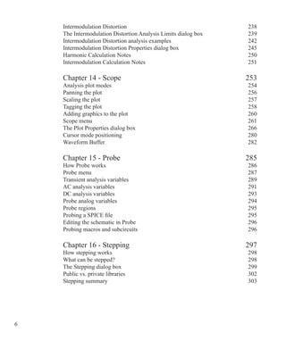 Intermodulation Distortion 238
The Intermodulation Distortion Analysis Limits dialog box 239
Intermodulation Distortion analysis examples 242
Intermodulation Distortion Properties dialog box 245
Harmonic Calculation Notes 250
Intermodulation Calculation Notes 251
Chapter 14 - Scope 253
Analysis plot modes 254
Panning the plot 256
Scaling the plot 257
Tagging the plot 258
Adding graphics to the plot 260
Scope menu 261
The Plot Properties dialog box 266
Cursor mode positioning 280
Waveform Buffer 282
Chapter 15 - Probe 285
How Probe works 286
Probe menu 287
Transient analysis variables 289
AC analysis variables 291
DC analysis variables 293
Probe analog variables 294
Probe regions 295
Probing a SPICE file 295
Editing the schematic in Probe 296
Probing macros and subcircuits 296
Chapter 16 - Stepping 297
How stepping works 298
What can be stepped? 298
The Stepping dialog box 299
Public vs. private libraries 302
Stepping summary 303
 