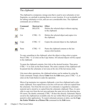 60 Chapter 2: The Circuit Editor
The clipboard
The clipboard is a temporary storage area that is used to save schematic or text
fragments, as a prelude to pasting them to a new location. It is an invaluable tool
for editing schematics or text, and can save considerable time. The clipboard
commands are as follows:
Command	 Shortcut key	 Effect
Clear		 DELETE	 Deletes the selected object without copying 		
					 to the clipboard.
Cut			 CTRL + X	 Deletes the selected object and copies it to
					 the clipboard.
Copy		 CTRL + C	 Copies the selected object to the clipboard.
					
Paste		 CTRL + V	 Pastes the clipboard contents to the last 			
					 mouse click location.
To copy something to the clipboard, select the object or drag select a region.
Press CTRL + C or click on the Copy button. All selected objects will be copied
to the clipboard.
To paste the clipboard contents, first click at the desired location. Then press
CTRL + V or click on the Paste button. The entire contents of the clipboard will
be pasted into the schematic or text area at the site of the last mouse click.
Like most other operations, the clipboard actions can be undone by using the
Undo command. Simply choose Undo from the Edit menu, press CTRL + Z, or
click on the Undo button to undo the operation.
Micro-Cap maintains two separate clipboards: a text box clipboard and a sche-
matic clipboard. Text copied from a text box will not mix with text copied from
the schematic. Text from the text area of a schematic is regarded as schematic
material and is stored to or copied from the schematic clipboard. Thus, it is pos-
sible to copy text from the text area and paste the same text to the drawing area.
Of course, the shuttle command, CTRL + B does this directly. Schematic objects
saved to the clipboard are available only for use within Micro-Cap and cannot be
pasted to other applications. To export schematic pictures or plots, use the Copy
the Entire Window to a Picture File command on the Edit menu.
 