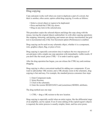 61
Drag copying
Copy and paste works well when you want to duplicate a part of a circuit, but
there is another, often easier, option called drag copying. It works as follows:
	 • Select a circuit object or region to be duplicated.
	 • Press and hold the CTRL key down.
	 • Drag on any item in the selected area.
This procedure copies the selected objects and drags the copy along with the
mouse, leaving the original objects undisturbed. As with other copying operations
like stepping, mirroring, and pasting, part names are always incremented, but grid
text is incremented only if the Text Increment option (Preferences) is enabled.
Drag copying can be used on any schematic object, whether it is a component,
wire, graphics object, flag, or piece of text.
Drag copying is especially convenient since it replaces the two step process of
cut and paste with a simple one step operation with immediately visible results. If
you don't like the result, press CTRL + Z to undo it and try again.
After the drag operation has begun, you can release the CTRL key and continue
dragging.
Drag copying is often a convenient method for adding new components. If you
want to add another 10K resistor, and a 10K already exists in the schematic, drag
copying is fast and easy. For example, the standard process consumes four steps:
	 1. Enter Component mode.
	 2. Select Resistor.
	 3. Click in the schematic.
	 4. Enter the resistor RESISTANCE and (sometimes) MODEL attributes.
The drag method uses one step:
	 1. CTRL + drag a 10K resistor to the new location.
Drag copying is especially useful when an entire region, like the differential stage
of an amplifier, can be copied. Even if some editing of the copied region's objects
is required, the entire process is usually simpler, faster, and less error prone.
 