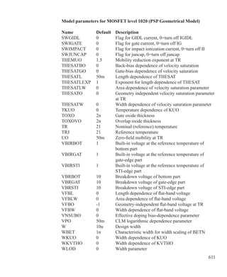 611
Model parameters for MOSFET level 1020 (PSP Geometrical Model)
Name 	 Default 	 Description
SWGIDL	 0	 Flag for GIDL current, 0=turn off IGIDL
SWIGATE	 0	 Flag for gate current, 0=turn off IG
SWIMPACT	 0	 Flag for impact ionization current, 0=turn off II
SWJUNCAP	 0	 Flag for juncap, 0=turn off juncap
THEMUO	 1.5	 Mobility reduction exponent at TR
THESATBO	 0	 Back-bias dependence of velocity saturation
THESATGO	 0	 Gate-bias dependence of velocity saturation
THESATL	 50m	 Length dependence of THESAT
THESATLEXP	 1	 Exponent for length dependence of THESAT
THESATLW	 0	 Area dependence of velocity saturation parameter
THESATO	 0	 Geometry independent velocity saturation parameter
		 at TR
THESATW	 0	 Width dependence of velocity saturation parameter
TKUO	 0	 Temperature dependence of KUO
TOXO	 2n	 Gate oxide thickness
TOXOVO	 2n	 Overlap oxide thickness
TR	 21	 Nominal (reference) temperature
TRJ	 21	 Reference temperature
UO	 50m	 Zero-field mobility at TR
VBIRBOT	 1	 Built-in voltage at the reference temperature of
		 bottom part
VBIRGAT	 1	 Built-in voltage at the reference temperature of
		 gate-edge part
VBIRSTI	 1	 Built-in voltage at the reference temperature of
		 STI-edge part
VBRBOT	 10	 Breakdown voltage of bottom part
VBRGAT	 10	 Breakdown voltage of gate-edge part
VBRSTI	 10	 Breakdown voltage of STI-edge part
VFBL	 0	 Length dependence of flat-band voltage
VFBLW	 0	 Area dependence of flat-band voltage
VFBO	 -1	 Geometry-independent flat-band voltage at TR
VFBW	 0	 Width dependence of flat-band voltage
VNSUBO	 0	 Effective doping bias-dependence parameter
VPO	 50m	 CLM logarithmic dependence parameter
W	 10u	 Design width
WBET	 1n	 Characteristic width for width scaling of BETN
WKUO	 0	 Width dependence of KUO
WKVTHO	 0	 Width dependence of KVTHO
WLOD	 0	 Width parameter
 
