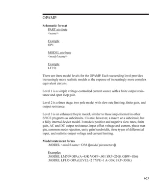623
OPAMP
Schematic format
	 PART attribute
	 name
	 Example
	 OP1
	 MODEL attribute
	 model name
	 Example
	 LF351
There are three model levels for the OPAMP. Each succeeding level provides
increasingly more realistic models at the expense of increasingly more complex
equivalent circuits.
Level 1 is a simple voltage-controlled current source with a finite output resis-
tance and open loop gain.
Level 2 is a three stage, two pole model with slew rate limiting, finite gain, and
output resistance.
Level 3 is an enhanced Boyle model, similar to those implemented in other
SPICE programs as subcircuits. It is not, however, a macro or a subcircuit, but
a fully internal device model. It models positive and negative slew rates, finite
gain, AC and DC output resistance, input offset voltage and current, phase mar-
gin, common mode rejection, unity gain bandwidth, three types of differential
input, and realistic output voltage and current limiting.
Model statement forms
	 .MODEL model name OPA ([model parameters])
	 Examples
	 .MODEL LM709 OPA (A=45K VOFF=.001 SRP=250K GBW=1E6)
	 .MODEL LF155 OPA (LEVEL=2 TYPE=1 A=50K SRP=330K)
 