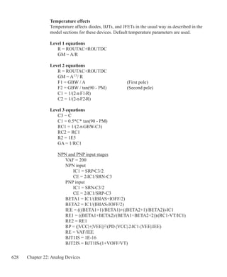 628 Chapter 22: Analog Devices
Temperature effects
Temperature affects diodes, BJTs, and JFETs in the usual way as described in the
model sections for these devices. Default temperature parameters are used.
Level 1 equations
	 R = ROUTAC+ROUTDC
	 GM = A/R
Level 2 equations
	 R = ROUTAC+ROUTDC
	 GM = A1/3
/ R
	 F1 = GBW / A 			 (First pole)
	 F2 = GBW / tan(90 - PM)		 (Second pole)
	 C1 = 1/(2•π•F1•R)
	 C2 = 1/(2•π•F2•R)
Level 3 equations
	 C3 = C
	 C1 = 0.5*C* tan(90 - PM)
	 RC1 = 1/(2•π•GBW•C3)
	 RC2 = RC1	
	 R2 = 1E5
	 GA = 1/RC1
	 NPN and PNP input stages
		 VAF = 200
		 NPN input
			 IC1 = SRP•C3/2
			 CE = 2•IC1/SRN-C3
		 PNP input
			 IC1 = SRN•C3/2
			 CE = 2•IC1/SRP-C3
		 BETA1 = IC1/(IBIAS+IOFF/2)
		 BETA2 = IC1/(IBIAS-IOFF/2)
		 IEE = (((BETA1+1)/BETA1)+((BETA2+1)/BETA2))•IC1
		 RE1 = ((BETA1+BETA2)/(BETA1+BETA2+2))•(RC1-VT/IC1)
		 RE2 = RE1
		 RP = (|VCC|+|VEE|)2
/(PD-|VCC|•2•IC1-|VEE|•IEE)
		 RE = VAF/IEE
		 BJT1IS = 1E-16
		 BJT2IS = BJT1IS•(1+VOFF/VT)
 