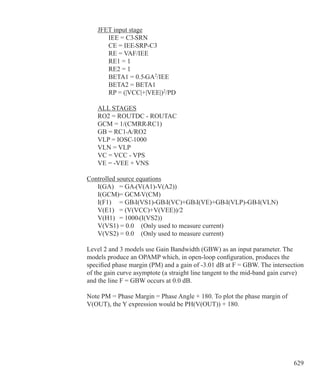629
	 JFET input stage
		 IEE = C3•SRN
		 CE = IEE•SRP-C3
		 RE = VAF/IEE
		 RE1 = 1
		 RE2 = 1
		 BETA1 = 0.5•GA2
/IEE
		 BETA2 = BETA1
		 RP = (|VCC|+|VEE|)2
/PD
	 ALL STAGES
	 RO2 = ROUTDC - ROUTAC
	 GCM = 1/(CMRR•RC1)
	 GB = RC1•A/RO2
	 VLP = IOSC•1000
	 VLN = VLP
	 VC = VCC - VPS
	 VE = -VEE + VNS
Controlled source equations
	 I(GA) 	 = GA•(V(A1)-V(A2))
	 I(GCM)= GCM•V(CM)
	 I(F1) 	 = GB•I(VS1)-GB•I(VC)+GB•I(VE)+GB•I(VLP)-GB•I(VLN)
	 V(E1) 	 = (V(VCC)+V(VEE))/2
	 V(H1) 	 = 1000•(I(VS2))
	 V(VS1) = 0.0	 (Only used to measure current)
	 V(VS2) = 0.0	 (Only used to measure current)
Level 2 and 3 models use Gain Bandwidth (GBW) as an input parameter. The
models produce an OPAMP which, in open-loop configuration, produces the
specified phase margin (PM) and a gain of -3.01 dB at F = GBW. The intersection
of the gain curve asymptote (a straight line tangent to the mid-band gain curve)
and the line F = GBW occurs at 0.0 dB.
Note PM = Phase Margin = Phase Angle + 180. To plot the phase margin of
V(OUT), the Y expression would be PH(V(OUT)) + 180.
 